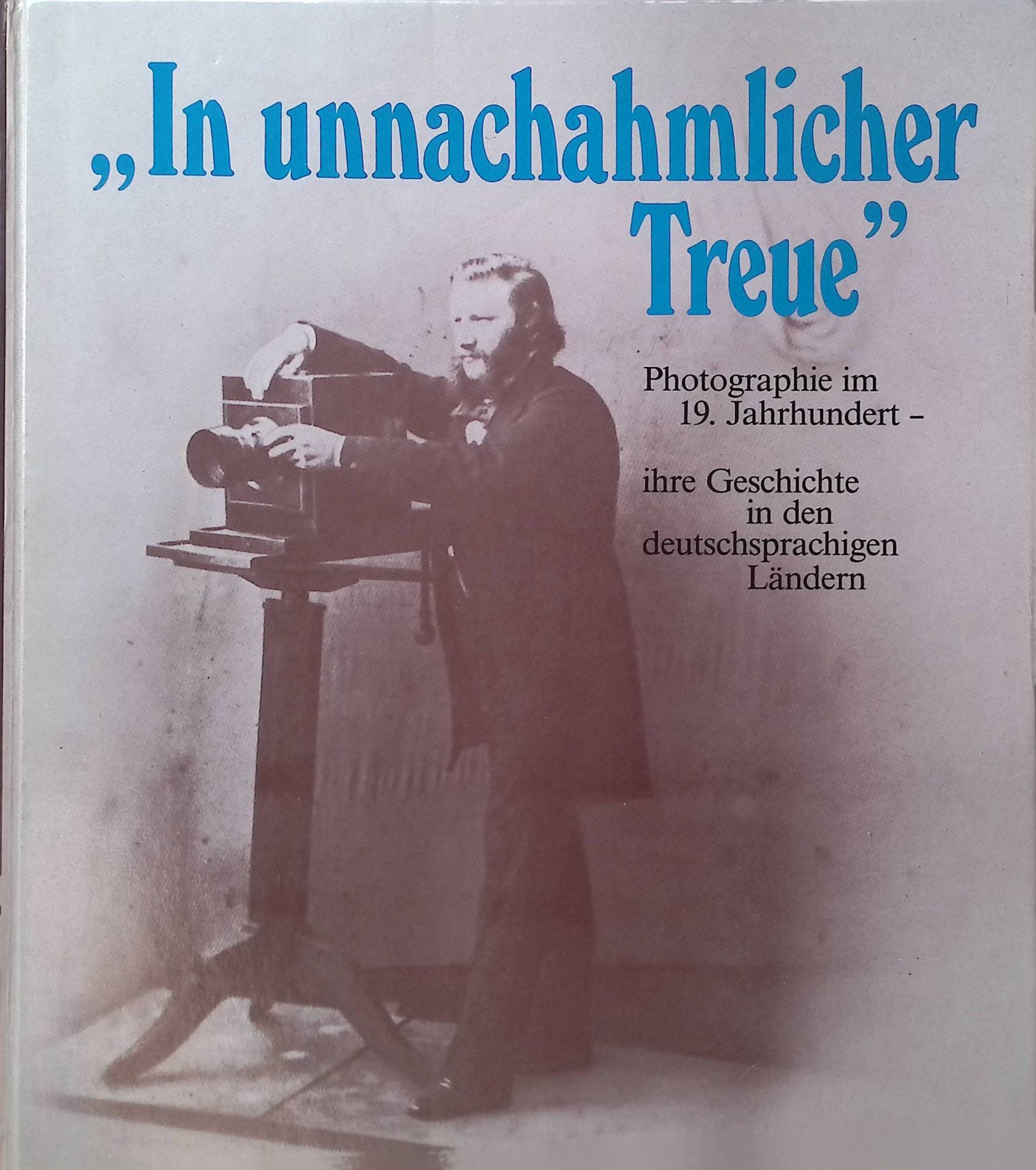 In unnachahmlicher Treue : Photogr. im 19. Jh., ihre Geschichte in d. deutschsprachigen Ländern
